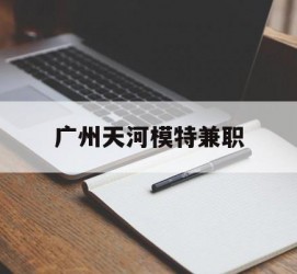 内江广州天河模特兼职(广州天河区雇用模特)