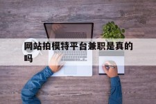 内江网站拍模特平台兼职是实的吗(网站拍模特平台兼职是实的吗吗)
